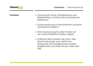 Funktion !  Erfassung der Preise, Verfügbarkeiten und
Wettbewerber in Echtzeit auf verschiedensten
Plattformen
!  Zusammenfassung in übersichtlichen und leicht
verständlichen Reports
!  Feine Aussteuerung für jedes Produkt auf
den unterschiedlichen Kanälen möglich
!  Praktische Alert-Funktion: Bei Unter- oder
Überschreitung der zuvor deﬁnierten
Preispunkte und Verfügbarkeiten erhalten
Shopbetreiber eine Nachricht per E-Mail oder
SMS
・  MARKTPREISANALYSEFUNKTIONEN
 