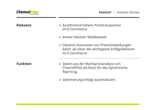 Relevanz
Funktion
! Zunehmend höhere Preistransparenz
im E-Commerce
! Immer härterer Wettbewerb
! Cleveres Ausnutzen von Preisschwankungen
daher als einer der wichtigsten Erfolgsfaktoren
im E-Commerce
!  Daten aus der Marktpreisanalyse von
ChannelPilot als Basis für das dynamische
Repricing
!  Optimierung erfolgt automatisiert
・  DYNAMIC PRICINGPRODUKT
 