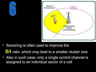 • Sectoring is often used to improve the
 S/I ratio ,which may lead to a smaller cluster size
• Also in such case; only a single control channel is
  assigned to an individual sector of a cell
 