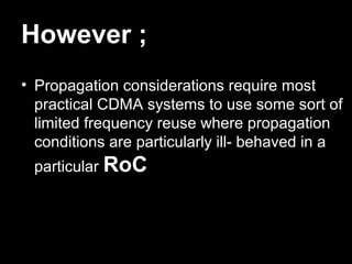 However ;
• Propagation considerations require most
  practical CDMA systems to use some sort of
  limited frequency reuse where propagation
  conditions are particularly ill- behaved in a
 particular RoC
 