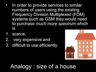 •  In order to provide services to similar
   numbers of users using the existing
   Frequency Division Multiplexed (FDM)
   systems such as GSM they would need
   to purchase much more spectrum which
   is
1. scarce,
2. very expensive and
3. difficult to use efficiently.




    Analogy : size of a house
 