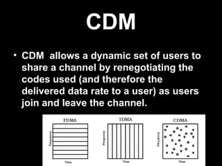 CDM
• CDM allows a dynamic set of users to
  share a channel by renegotiating the
  codes used (and therefore the
  delivered data rate to a user) as users
  join and leave the channel.
 