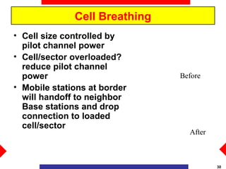 Cell Breathing
• Cell size controlled by
  pilot channel power
• Cell/sector overloaded?
  reduce pilot channel
  power                        Before
• Mobile stations at border
  will handoff to neighbor
  Base stations and drop
  connection to loaded
  cell/sector
                                 After



                                         30
 