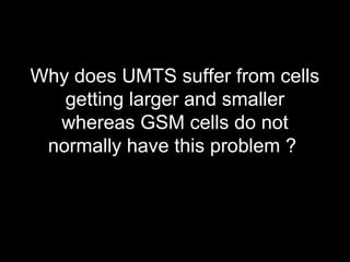 Why does UMTS suffer from cells
   getting larger and smaller
  whereas GSM cells do not
 normally have this problem ?
 