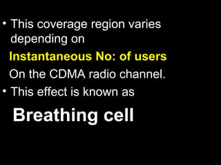• This coverage region varies
  depending on
  Instantaneous No: of users
  On the CDMA radio channel.
• This effect is known as

 Breathing cell
 