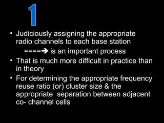• Judiciously assigning the appropriate
  radio channels to each base station
     ==== is an important process
• That is much more difficult in practice than
  in theory
• For determining the appropriate frequency
  reuse ratio (or) cluster size & the
  appropriate separation between adjacent
  co- channel cells
 