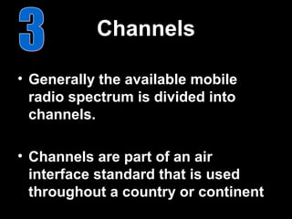 Channels

• Generally the available mobile
  radio spectrum is divided into
  channels.

• Channels are part of an air
  interface standard that is used
  throughout a country or continent
 