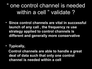 “ one control channel is needed
    within a cell ” validate ?
• Since control channels are vital in successful
  launch of any call , the frequency re use
  strategy applied to control channels is
  different and generally more conservative

• Typically,
  Control channels are able to handle a great
  deal of data such that only one control
  channel is needed within a cell
 