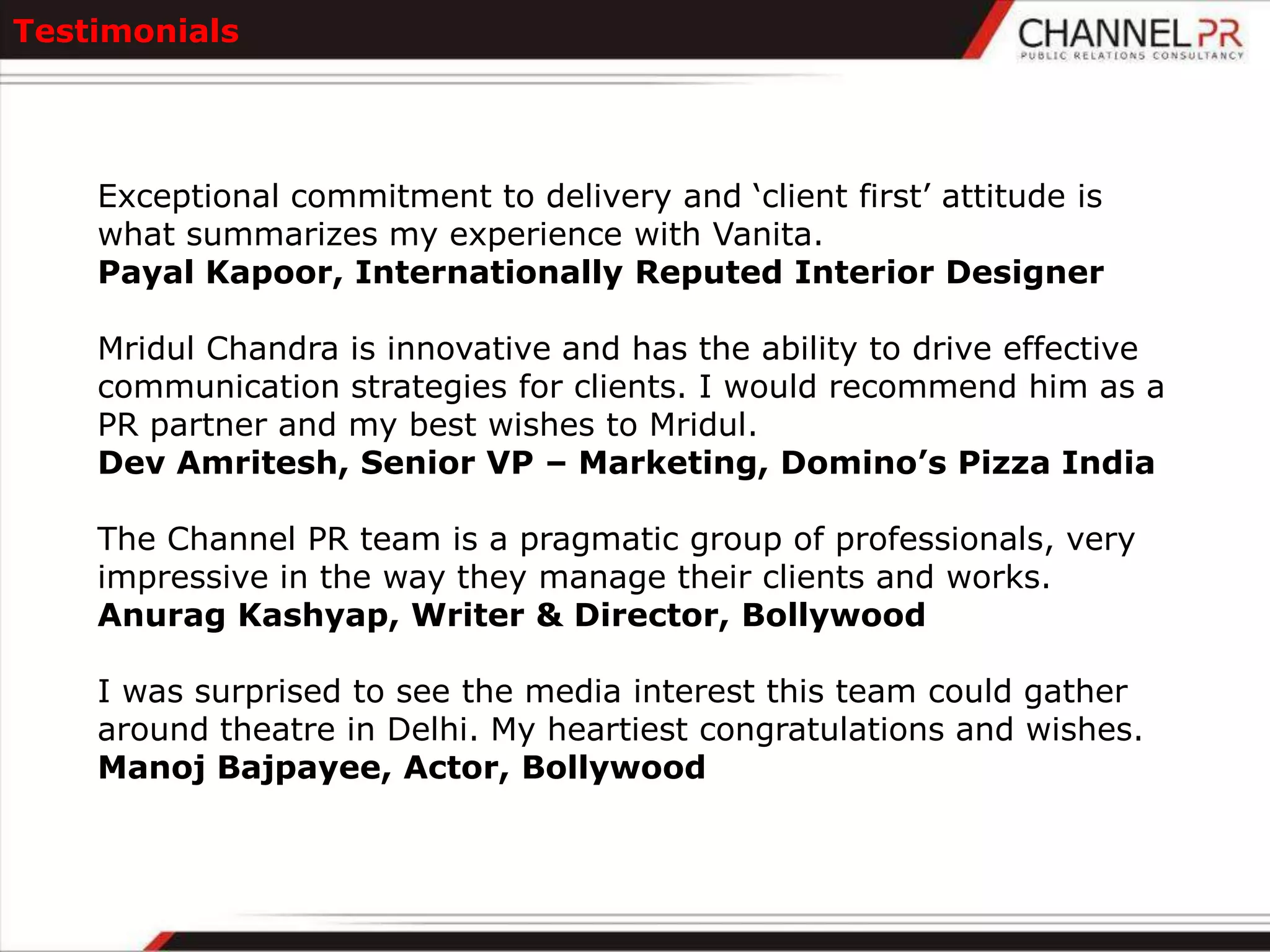 Testimonials




    Exceptional commitment to delivery and „client first‟ attitude is
    what summarizes my experience with Vanita.
    Payal Kapoor, Internationally Reputed Interior Designer

    Mridul Chandra is innovative and has the ability to drive effective
    communication strategies for clients. I would recommend him as a
    PR partner and my best wishes to Mridul.
    Dev Amritesh, Senior VP – Marketing, Domino’s Pizza India

    The Channel PR team is a pragmatic group of professionals, very
    impressive in the way they manage their clients and works.
    Anurag Kashyap, Writer & Director, Bollywood

    I was surprised to see the media interest this team could gather
    around theatre in Delhi. My heartiest congratulations and wishes.
    Manoj Bajpayee, Actor, Bollywood
 