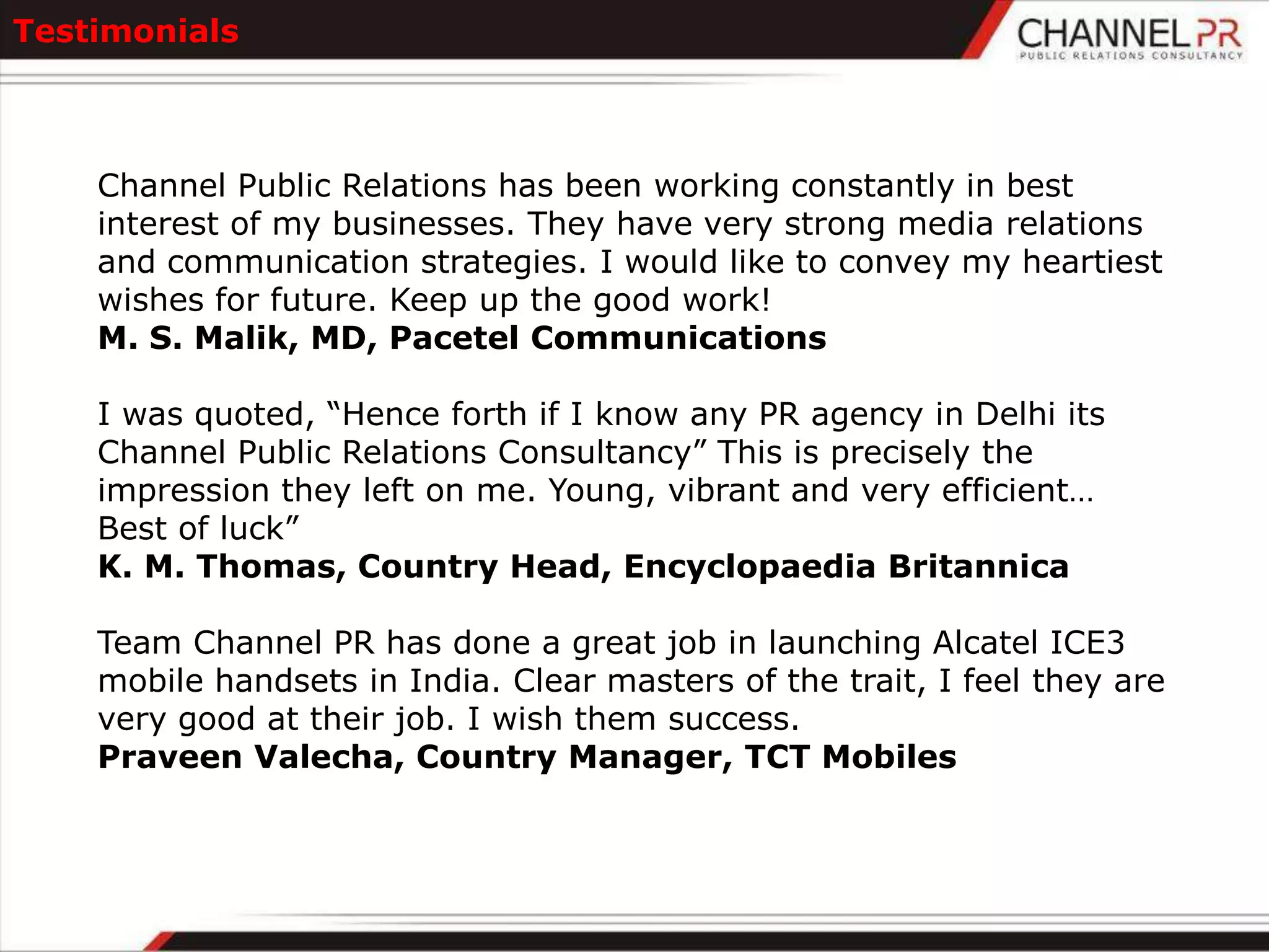 Testimonials



    Channel Public Relations has been working constantly in best
    interest of my businesses. They have very strong media relations
    and communication strategies. I would like to convey my heartiest
    wishes for future. Keep up the good work!
    M. S. Malik, MD, Pacetel Communications

    I was quoted, “Hence forth if I know any PR agency in Delhi its
    Channel Public Relations Consultancy” This is precisely the
    impression they left on me. Young, vibrant and very efficient…
    Best of luck”
    K. M. Thomas, Country Head, Encyclopaedia Britannica

    Team Channel PR has done a great job in launching Alcatel ICE3
    mobile handsets in India. Clear masters of the trait, I feel they are
    very good at their job. I wish them success.
    Praveen Valecha, Country Manager, TCT Mobiles
 