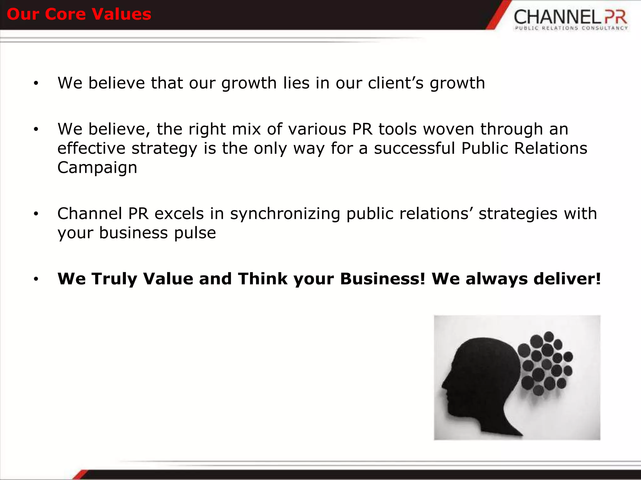 Our Core Values



  •   We believe that our growth lies in our client‟s growth

  •   We believe, the right mix of various PR tools woven through an
      effective strategy is the only way for a successful Public Relations
      Campaign

  •   Channel PR excels in synchronizing public relations‟ strategies with
      your business pulse

  •   We Truly Value and Think your Business! We always deliver!
 