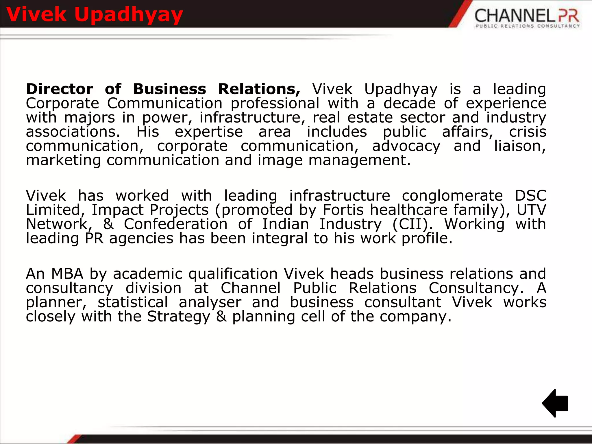 Vivek Upadhyay


 Director of Business Relations, Vivek Upadhyay is a leading
 Corporate Communication professional with a decade of experience
 with majors in power, infrastructure, real estate sector and industry
 associations. His expertise area includes public affairs, crisis
 communication, corporate communication, advocacy and liaison,
 marketing communication and image management.

 Vivek has worked with leading infrastructure conglomerate DSC
 Limited, Impact Projects (promoted by Fortis healthcare family), UTV
 Network, & Confederation of Indian Industry (CII). Working with
 leading PR agencies has been integral to his work profile.

 An MBA by academic qualification Vivek heads business relations and
 consultancy division at Channel Public Relations Consultancy. A
 planner, statistical analyser and business consultant Vivek works
 closely with the Strategy & planning cell of the company.
 