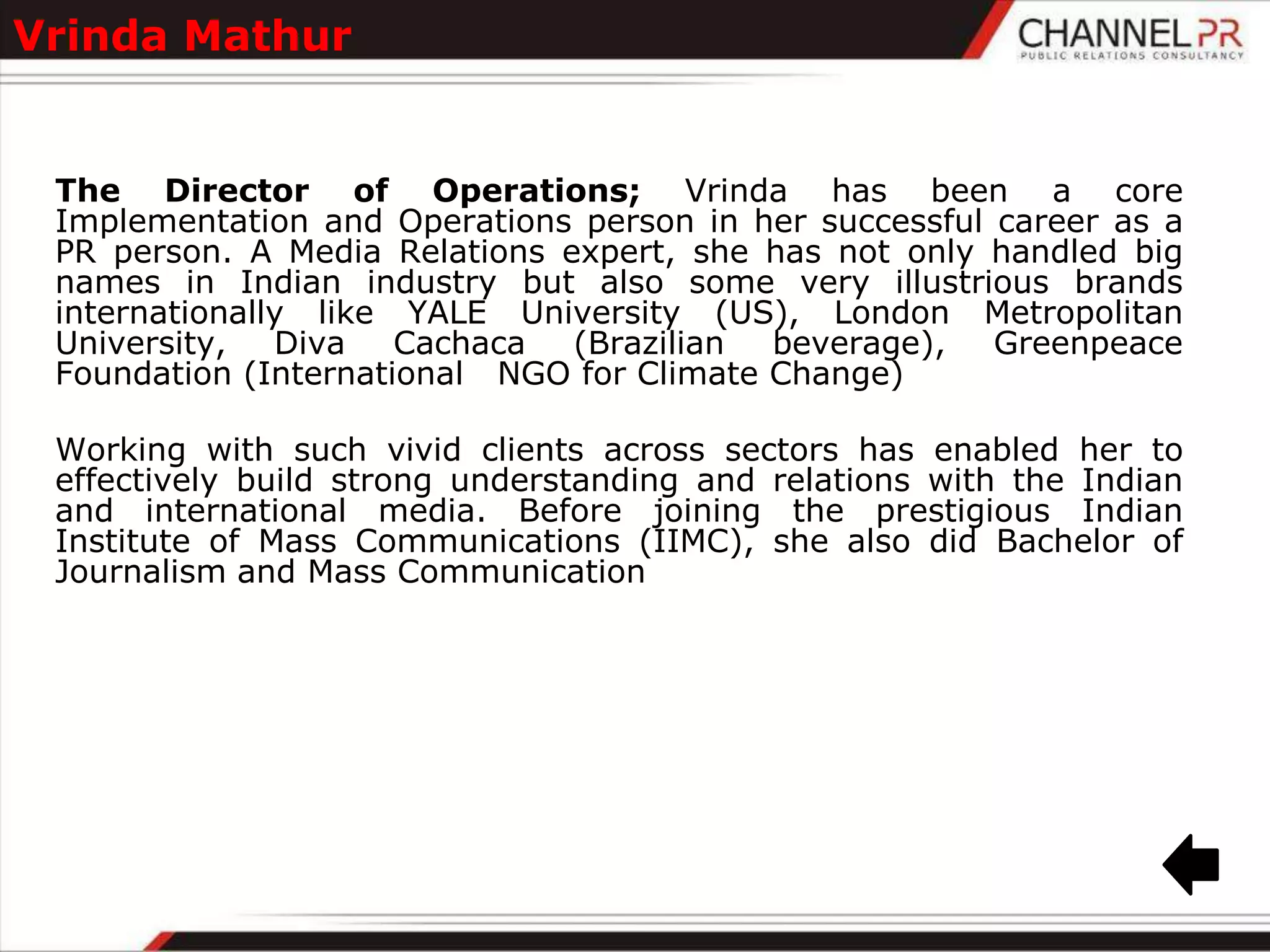Vrinda Mathur


 The Director of Operations; Vrinda has been a core
 Implementation and Operations person in her successful career as a
 PR person. A Media Relations expert, she has not only handled big
 names in Indian industry but also some very illustrious brands
 internationally like YALE University (US), London Metropolitan
 University,   Diva   Cachaca  (Brazilian  beverage),   Greenpeace
 Foundation (International NGO for Climate Change)

 Working with such vivid clients across sectors has enabled her to
 effectively build strong understanding and relations with the Indian
 and international media. Before joining the prestigious Indian
 Institute of Mass Communications (IIMC), she also did Bachelor of
 Journalism and Mass Communication
 