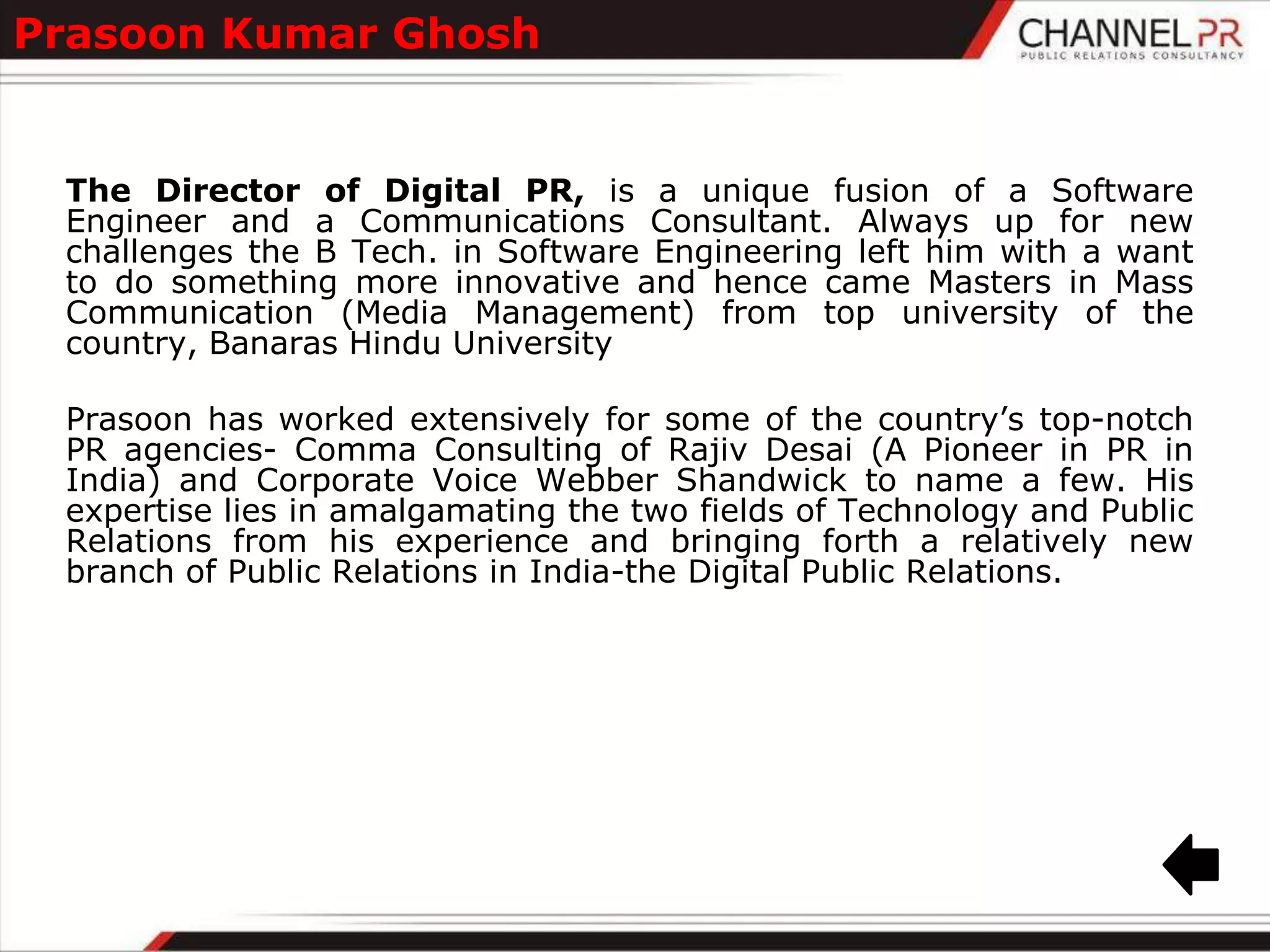 Prasoon Kumar Ghosh


 The Director of Digital PR, is a unique fusion of a Software
 Engineer and a Communications Consultant. Always up for new
 challenges the B Tech. in Software Engineering left him with a want
 to do something more innovative and hence came Masters in Mass
 Communication (Media Management) from top university of the
 country, Banaras Hindu University

 Prasoon has worked extensively for some of the country‟s top-notch
 PR agencies- Comma Consulting of Rajiv Desai (A Pioneer in PR in
 India) and Corporate Voice Webber Shandwick to name a few. His
 expertise lies in amalgamating the two fields of Technology and Public
 Relations from his experience and bringing forth a relatively new
 branch of Public Relations in India-the Digital Public Relations.
 