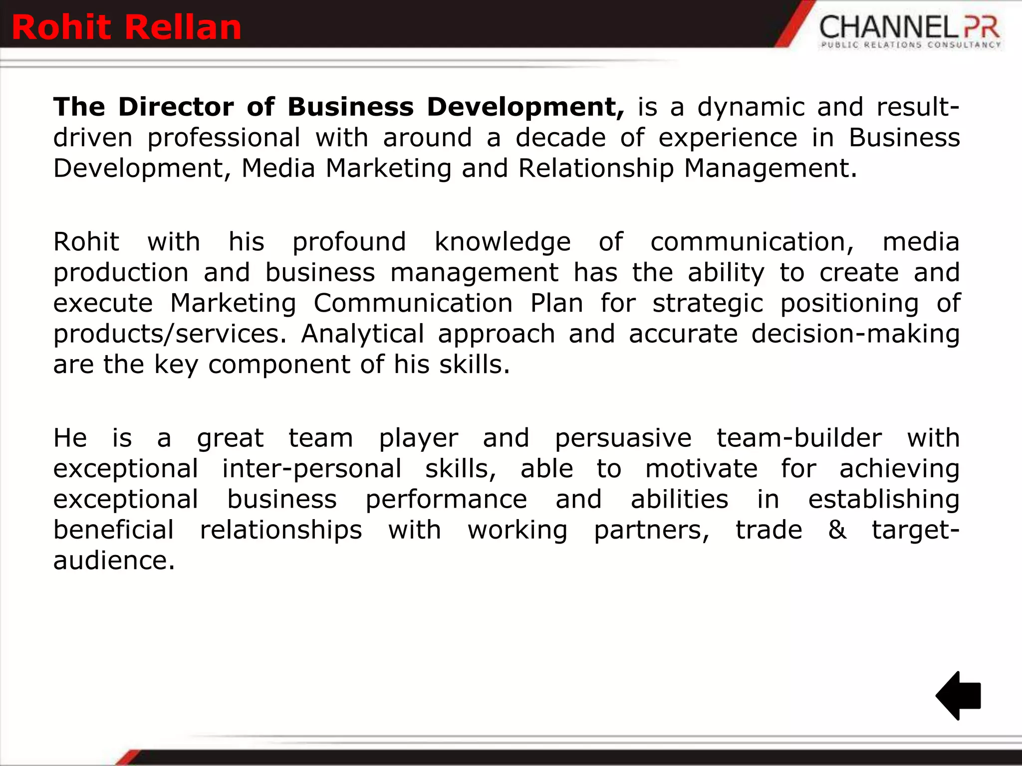Rohit Rellan

  The Director of Business Development, is a dynamic and result-
  driven professional with around a decade of experience in Business
  Development, Media Marketing and Relationship Management.

  Rohit with his profound knowledge of communication, media
  production and business management has the ability to create and
  execute Marketing Communication Plan for strategic positioning of
  products/services. Analytical approach and accurate decision-making
  are the key component of his skills.

  He is a great team player and persuasive team-builder with
  exceptional inter-personal skills, able to motivate for achieving
  exceptional business performance and abilities in establishing
  beneficial relationships with working partners, trade & target-
  audience.
 