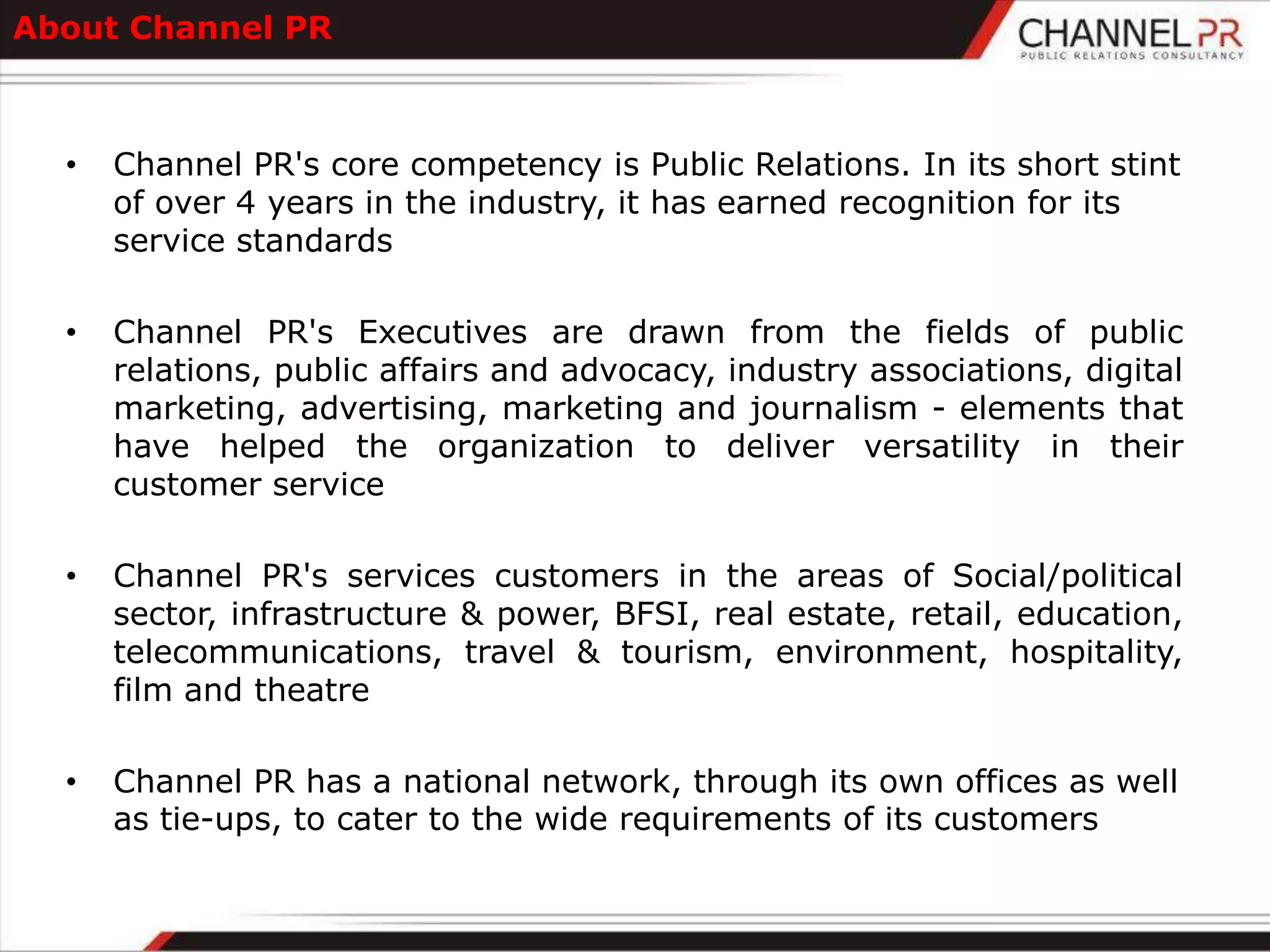 About Channel PR



  •   Channel PR's core competency is Public Relations. In its short stint
      of over 4 years in the industry, it has earned recognition for its
      service standards

  •   Channel PR's Executives are drawn from the fields of public
      relations, public affairs and advocacy, industry associations, digital
      marketing, advertising, marketing and journalism - elements that
      have helped the organization to deliver versatility in their
      customer service

  •   Channel PR's services customers in the areas of Social/political
      sector, infrastructure & power, BFSI, real estate, retail, education,
      telecommunications, travel & tourism, environment, hospitality,
      film and theatre

  •   Channel PR has a national network, through its own offices as well
      as tie-ups, to cater to the wide requirements of its customers
 