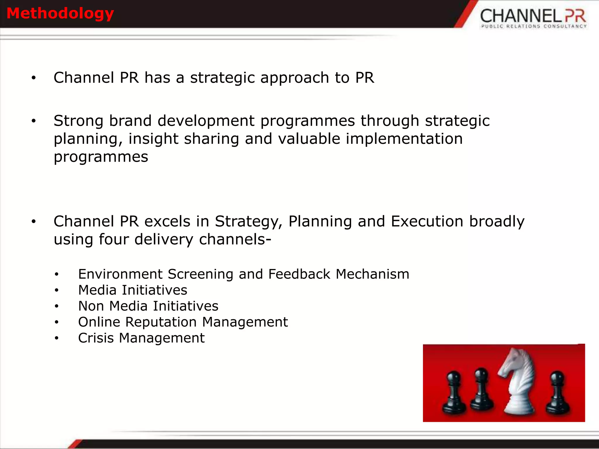 Methodology



  •   Channel PR has a strategic approach to PR

  •   Strong brand development programmes through strategic
      planning, insight sharing and valuable implementation
      programmes



  •   Channel PR excels in Strategy, Planning and Execution broadly
      using four delivery channels-

      •   Environment Screening and Feedback Mechanism
      •   Media Initiatives
      •   Non Media Initiatives
      •   Online Reputation Management
      •   Crisis Management
 