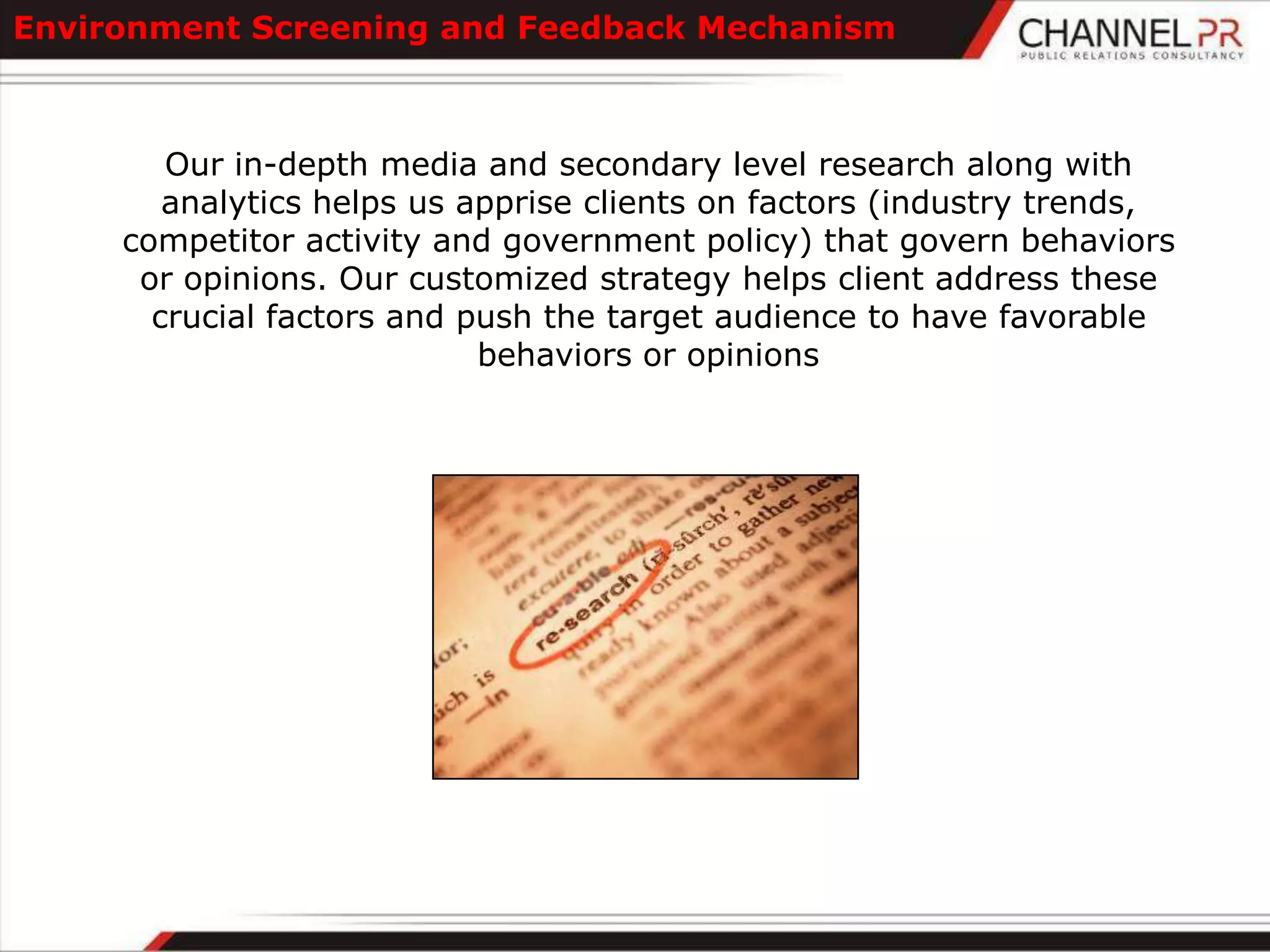 Environment Screening and Feedback Mechanism



        Our in-depth media and secondary level research along with
        analytics helps us apprise clients on factors (industry trends,
     competitor activity and government policy) that govern behaviors
      or opinions. Our customized strategy helps client address these
       crucial factors and push the target audience to have favorable
                            behaviors or opinions
 