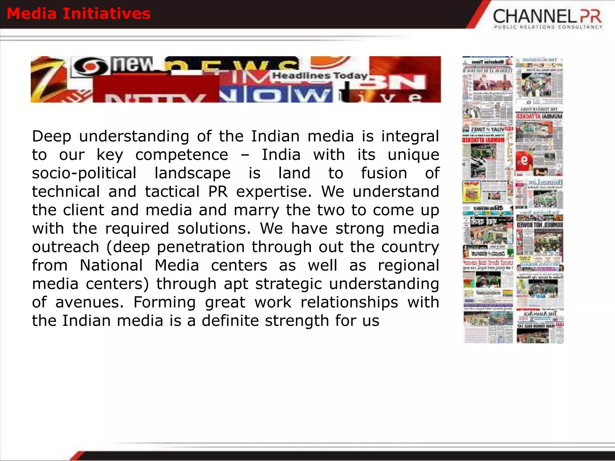 Media Initiatives




   Deep understanding of the Indian media is integral
   to our key competence – India with its unique
   socio-political landscape is land to fusion of
   technical and tactical PR expertise. We understand
   the client and media and marry the two to come up
   with the required solutions. We have strong media
   outreach (deep penetration through out the country
   from National Media centers as well as regional
   media centers) through apt strategic understanding
   of avenues. Forming great work relationships with
   the Indian media is a definite strength for us
 