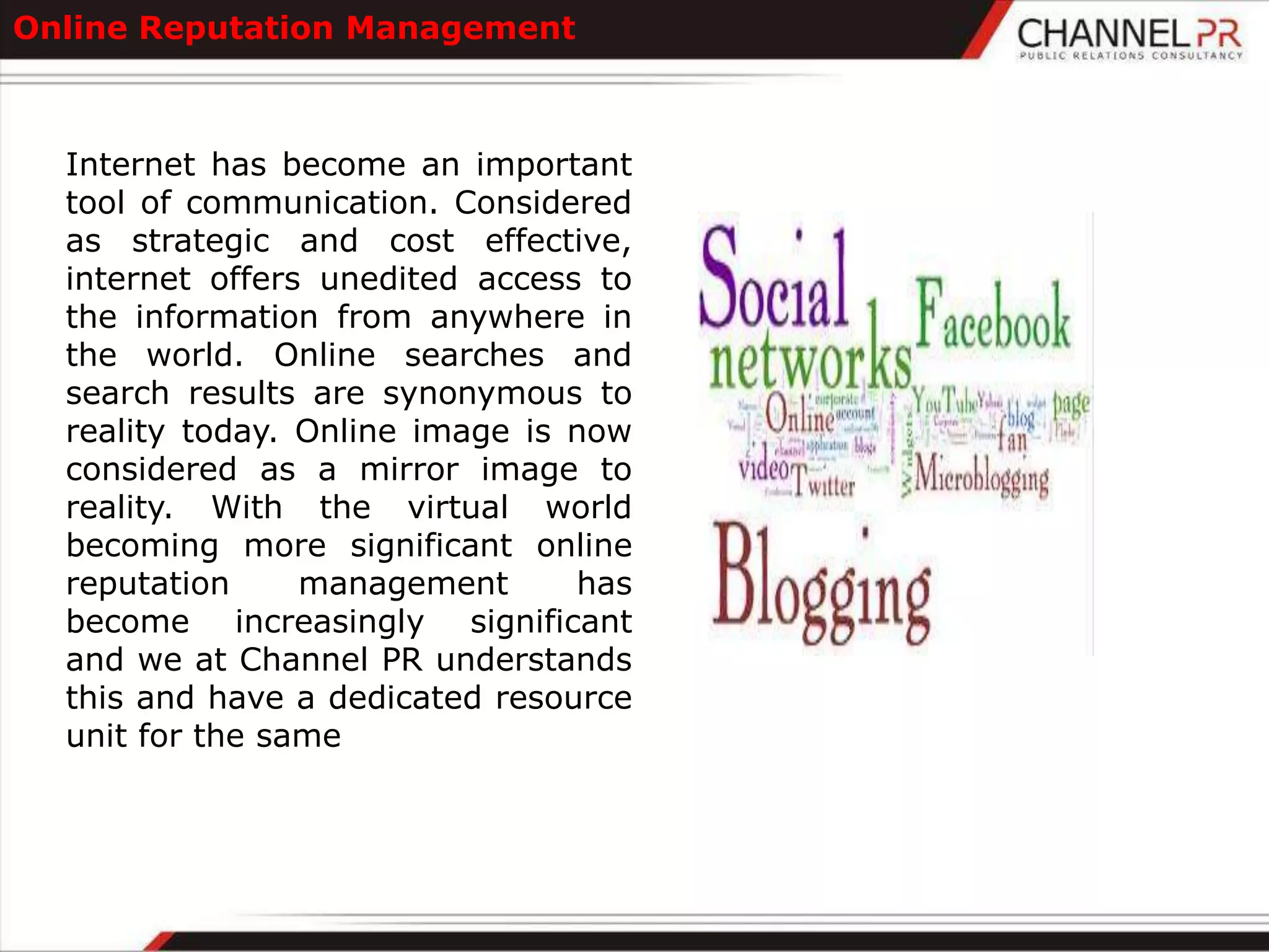 Online Reputation Management



  Internet has become an important
  tool of communication. Considered
  as strategic and cost effective,
  internet offers unedited access to
  the information from anywhere in
  the world. Online searches and
  search results are synonymous to
  reality today. Online image is now
  considered as a mirror image to
  reality. With the virtual world
  becoming more significant online
  reputation     management      has
  become increasingly significant
  and we at Channel PR understands
  this and have a dedicated resource
  unit for the same
 