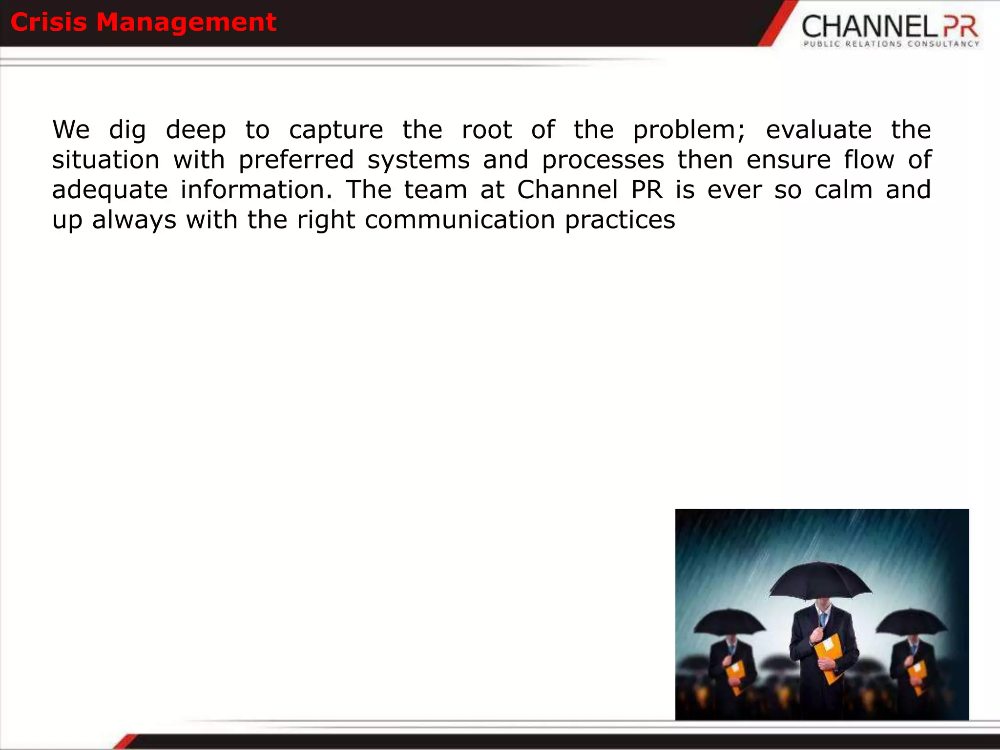 Crisis Management



  We dig deep to capture the root of the problem; evaluate the
  situation with preferred systems and processes then ensure flow of
  adequate information. The team at Channel PR is ever so calm and
  up always with the right communication practices
 