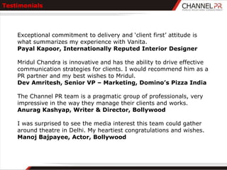 Testimonials




    Exceptional commitment to delivery and „client first‟ attitude is
    what summarizes my experience with Vanita.
    Payal Kapoor, Internationally Reputed Interior Designer

    Mridul Chandra is innovative and has the ability to drive effective
    communication strategies for clients. I would recommend him as a
    PR partner and my best wishes to Mridul.
    Dev Amritesh, Senior VP – Marketing, Domino’s Pizza India

    The Channel PR team is a pragmatic group of professionals, very
    impressive in the way they manage their clients and works.
    Anurag Kashyap, Writer & Director, Bollywood

    I was surprised to see the media interest this team could gather
    around theatre in Delhi. My heartiest congratulations and wishes.
    Manoj Bajpayee, Actor, Bollywood
 