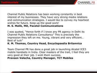 Testimonials



    Channel Public Relations has been working constantly in best
    interest of my businesses. They have very strong media relations
    and communication strategies. I would like to convey my heartiest
    wishes for future. Keep up the good work!
    M. S. Malik, MD, Pacetel Communications

    I was quoted, “Hence forth if I know any PR agency in Delhi its
    Channel Public Relations Consultancy” This is precisely the
    impression they left on me. Young, vibrant and very efficient…
    Best of luck”
    K. M. Thomas, Country Head, Encyclopaedia Britannica

    Team Channel PR has done a great job in launching Alcatel ICE3
    mobile handsets in India. Clear masters of the trait, I feel they are
    very good at their job. I wish them success.
    Praveen Valecha, Country Manager, TCT Mobiles
 