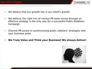 Our Core Values



  •   We believe that our growth lies in our client‟s growth

  •   We believe, the right mix of various PR tools woven through an
      effective strategy is the only way for a successful Public Relations
      Campaign

  •   Channel PR excels in synchronizing public relations‟ strategies with
      your business pulse

  •   We Truly Value and Think your Business! We always deliver!
 