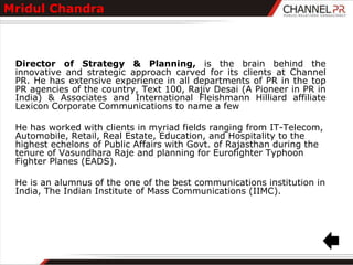 Mridul Chandra



 Director of Strategy & Planning, is the brain behind the
 innovative and strategic approach carved for its clients at Channel
 PR. He has extensive experience in all departments of PR in the top
 PR agencies of the country, Text 100, Rajiv Desai (A Pioneer in PR in
 India) & Associates and International Fleishmann Hilliard affiliate
 Lexicon Corporate Communications to name a few

 He has worked with clients in myriad fields ranging from IT-Telecom,
 Automobile, Retail, Real Estate, Education, and Hospitality to the
 highest echelons of Public Affairs with Govt. of Rajasthan during the
 tenure of Vasundhara Raje and planning for Eurofighter Typhoon
 Fighter Planes (EADS).

 He is an alumnus of the one of the best communications institution in
 India, The Indian Institute of Mass Communications (IIMC).
 