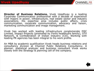 Vivek Upadhyay


 Director of Business Relations, Vivek Upadhyay is a leading
 Corporate Communication professional with a decade of experience
 with majors in power, infrastructure, real estate sector and industry
 associations. His expertise area includes public affairs, crisis
 communication, corporate communication, advocacy and liaison,
 marketing communication and image management.

 Vivek has worked with leading infrastructure conglomerate DSC
 Limited, Impact Projects (promoted by Fortis healthcare family), UTV
 Network, & Confederation of Indian Industry (CII). Working with
 leading PR agencies has been integral to his work profile.

 An MBA by academic qualification Vivek heads business relations and
 consultancy division at Channel Public Relations Consultancy. A
 planner, statistical analyser and business consultant Vivek works
 closely with the Strategy & planning cell of the company.
 