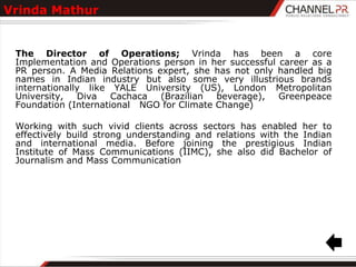 Vrinda Mathur


 The Director of Operations; Vrinda has been a core
 Implementation and Operations person in her successful career as a
 PR person. A Media Relations expert, she has not only handled big
 names in Indian industry but also some very illustrious brands
 internationally like YALE University (US), London Metropolitan
 University,   Diva   Cachaca  (Brazilian  beverage),   Greenpeace
 Foundation (International NGO for Climate Change)

 Working with such vivid clients across sectors has enabled her to
 effectively build strong understanding and relations with the Indian
 and international media. Before joining the prestigious Indian
 Institute of Mass Communications (IIMC), she also did Bachelor of
 Journalism and Mass Communication
 