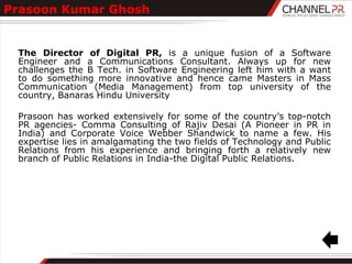 Prasoon Kumar Ghosh


 The Director of Digital PR, is a unique fusion of a Software
 Engineer and a Communications Consultant. Always up for new
 challenges the B Tech. in Software Engineering left him with a want
 to do something more innovative and hence came Masters in Mass
 Communication (Media Management) from top university of the
 country, Banaras Hindu University

 Prasoon has worked extensively for some of the country‟s top-notch
 PR agencies- Comma Consulting of Rajiv Desai (A Pioneer in PR in
 India) and Corporate Voice Webber Shandwick to name a few. His
 expertise lies in amalgamating the two fields of Technology and Public
 Relations from his experience and bringing forth a relatively new
 branch of Public Relations in India-the Digital Public Relations.
 