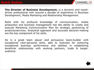 Rohit Rellan

  The Director of Business Development, is a dynamic and result-
  driven professional with around a decade of experience in Business
  Development, Media Marketing and Relationship Management.

  Rohit with his profound knowledge of communication, media
  production and business management has the ability to create and
  execute Marketing Communication Plan for strategic positioning of
  products/services. Analytical approach and accurate decision-making
  are the key component of his skills.

  He is a great team player and persuasive team-builder with
  exceptional inter-personal skills, able to motivate for achieving
  exceptional business performance and abilities in establishing
  beneficial relationships with working partners, trade & target-
  audience.
 