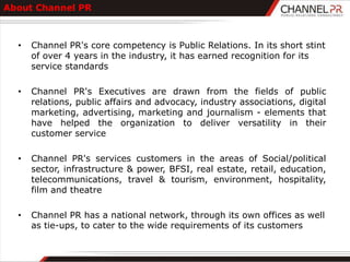 About Channel PR



  •   Channel PR's core competency is Public Relations. In its short stint
      of over 4 years in the industry, it has earned recognition for its
      service standards

  •   Channel PR's Executives are drawn from the fields of public
      relations, public affairs and advocacy, industry associations, digital
      marketing, advertising, marketing and journalism - elements that
      have helped the organization to deliver versatility in their
      customer service

  •   Channel PR's services customers in the areas of Social/political
      sector, infrastructure & power, BFSI, real estate, retail, education,
      telecommunications, travel & tourism, environment, hospitality,
      film and theatre

  •   Channel PR has a national network, through its own offices as well
      as tie-ups, to cater to the wide requirements of its customers
 