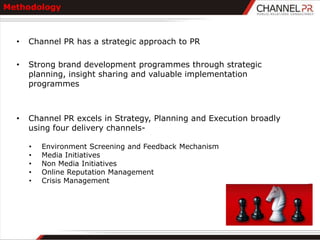 Methodology



  •   Channel PR has a strategic approach to PR

  •   Strong brand development programmes through strategic
      planning, insight sharing and valuable implementation
      programmes



  •   Channel PR excels in Strategy, Planning and Execution broadly
      using four delivery channels-

      •   Environment Screening and Feedback Mechanism
      •   Media Initiatives
      •   Non Media Initiatives
      •   Online Reputation Management
      •   Crisis Management
 