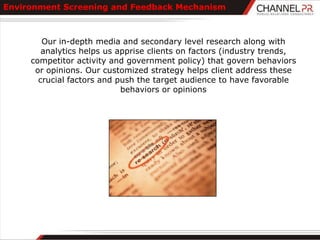 Environment Screening and Feedback Mechanism



        Our in-depth media and secondary level research along with
        analytics helps us apprise clients on factors (industry trends,
     competitor activity and government policy) that govern behaviors
      or opinions. Our customized strategy helps client address these
       crucial factors and push the target audience to have favorable
                            behaviors or opinions
 