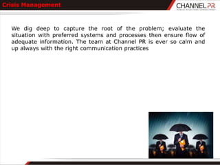 Crisis Management



  We dig deep to capture the root of the problem; evaluate the
  situation with preferred systems and processes then ensure flow of
  adequate information. The team at Channel PR is ever so calm and
  up always with the right communication practices
 