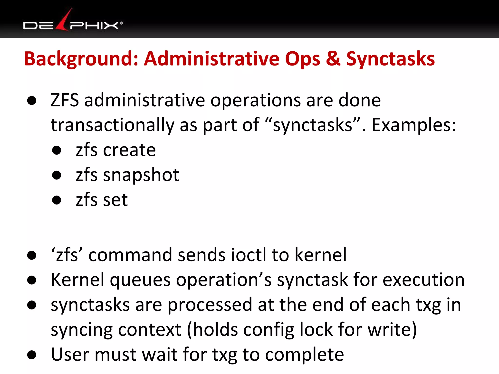 Background: Administrative Ops & Synctasks
● ZFS administrative operations are done
transactionally as part of “synctasks”. Examples:
● zfs create
● zfs snapshot
● zfs set
● ‘zfs’ command sends ioctl to kernel
● Kernel queues operation’s synctask for execution
● synctasks are processed at the end of each txg in
syncing context (holds config lock for write)
● User must wait for txg to complete

 
