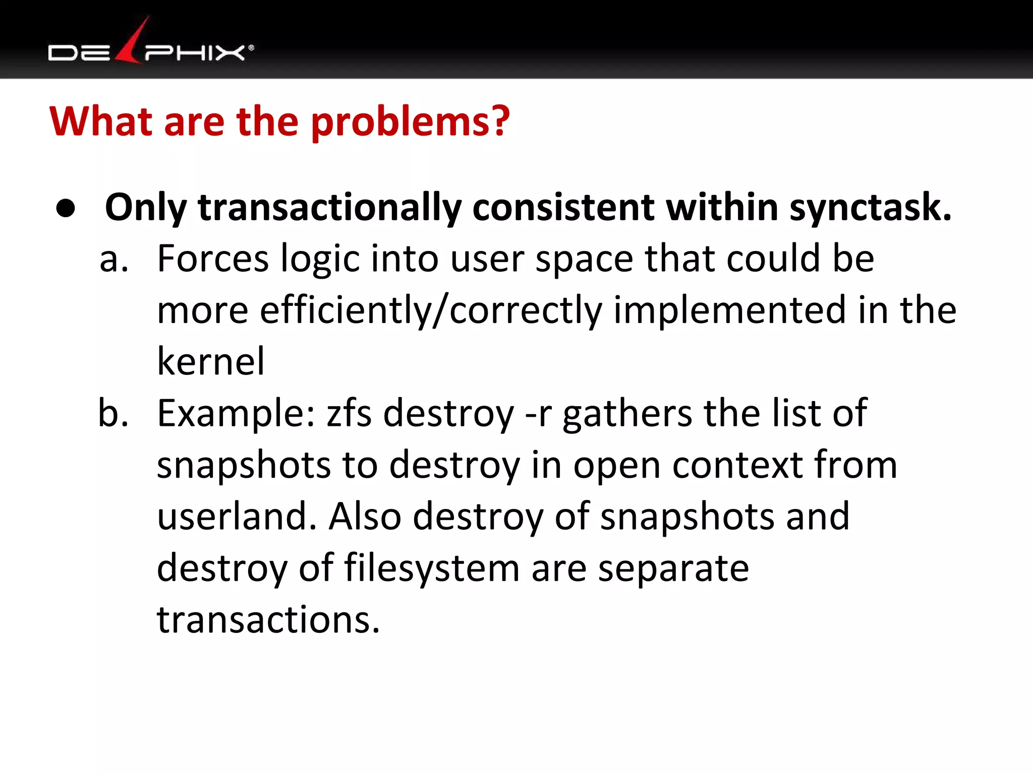 What are the problems?
● Only transactionally consistent within synctask.
a. Forces logic into user space that could be
more efficiently/correctly implemented in the
kernel
b. Example: zfs destroy -r gathers the list of
snapshots to destroy in open context from
userland. Also destroy of snapshots and
destroy of filesystem are separate
transactions.

 