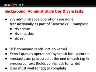 Background: Administrative Ops & Synctasks
● ZFS administrative operations are done
transactionally as part of “synctasks”. Examples:
● zfs create
● zfs snapshot
● zfs set
● ‘zfs’ command sends ioctl to kernel
● Kernel queues operation’s synctask for execution
● synctasks are processed at the end of each txg in
syncing context (holds config lock for write)
● User must wait for txg to complete

 