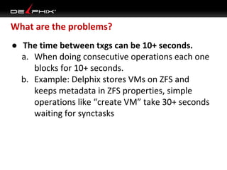 What are the problems?
● The time between txgs can be 10+ seconds.
a. When doing consecutive operations each one
blocks for 10+ seconds.
b. Example: Delphix stores VMs on ZFS and
keeps metadata in ZFS properties, simple
operations like “create VM” take 30+ seconds
waiting for synctasks

 