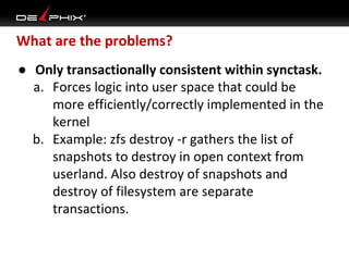 What are the problems?
● Only transactionally consistent within synctask.
a. Forces logic into user space that could be
more efficiently/correctly implemented in the
kernel
b. Example: zfs destroy -r gathers the list of
snapshots to destroy in open context from
userland. Also destroy of snapshots and
destroy of filesystem are separate
transactions.

 