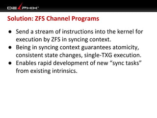 Solution: ZFS Channel Programs
● Send a stream of instructions into the kernel for
execution by ZFS in syncing context.
● Being in syncing context guarantees atomicity,
consistent state changes, single-TXG execution.
● Enables rapid development of new “sync tasks”
from existing intrinsics.

 
