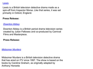 Lewis
Lewis is a British television detective drama made as a
spin-off from Inspector Morse. Like that series, it was set
primarily in Oxford, England.
Press Release:
Downton Abbey
Downton Abbey is a British period drama television series
created by Julian Fellowes and co-produced by Carnival
Films and Masterpiece.
Press Release:

Midsomer Murders

Midsomer Murders is a British television detective drama
that has aired on ITV since 1997. The show is based on the
books by Caroline Graham, as originally adapted by
Anthony Horowitz

 