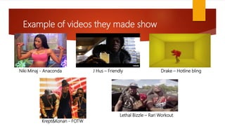 Example of videos they made show
Niki Minaj - Anaconda J Hus – Friendly Drake – Hotline bling
Krept&Konan - FOTW
Lethal Bizzle – Rari Workout
 