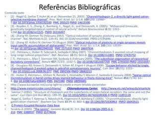Referências Bibliográficas
Conteúdo texto
•   [2] - Nagel G, Szellas T, Huhn W, et al. (November 25, 2003). "Channelrhodopsin-2, a directly light-gated cation-
    selective membrane channel". Proc. Natl. Acad. Sci. U.S.A. 100 (24): 13940–
    5.doi:10.1073/pnas.1936192100. PMC 283525.PMID 14615590.
•   [3] - Boyden, E. S., Zhang, F., Bamberg, E., Nagel, G., and Deisseroth, K. (2005). "Millisecond-timescale,
    genetically-targeted optical control of neural activity".Nature Neuroscience 8 (9): 1263–
    1268.doi:10.1038/nn1525. PMID 16116447.
•   [4] - Zhang YP, Oertner TG (February 2007). "Optical induction of synaptic plasticity using a light-sensitive
    channel". Nat. Methods 4 (2): 139–41. Doi:10.1038/nmeth988. PMID 17195846.
•   [5] - Zhang YP, Holbro N, Oertner TG (August 2008)."Optical induction of plasticity at single synapses reveals
    input-specific accumulation of alphacamkii".Proc. Natl. Acad. Sci. U.S.A. 105 (33): 12039–
    44.doi:10.1073/pnas.0802940105. PMC 2575337.PMID 18697934.
•   [ 6] - Petreanu L, Huber D, Sobczyk A, Svoboda K (May 2007). "Channelrhodopsin-2-assisted circuit mapping of
    long-range callosal projections". Nat. Neurosci. 10 (5): 663–8. Doi:10.1038/nn1891. PMID 17435752.
•   [ 7] - Petreanu L, Mao T, Sternson SM, Svoboda K (February 2009). "The subcellular organization of neocortical
    excitatory connections". Nature 457 (7233): 1142–5. Doi:10.1038/nature07709. PMC 2745650.PMID 19151697.
•   [8] - Douglass AD, Kraves S, Deisseroth K, Schier AF, Engert F (August 2008). "Escape behavior elicited by single,
    channelrhodopsin-2-evoked spikes in zebrafish somatosensory neurons". Curr. Biol. 18 (15): 1133–
    7.doi:10.1016/j.cub.2008.06.077. PMC 2891506.PMID 18682213.
•   [9] - Huber D, Petreanu L, Ghitani N, Ranade S, Hromádka T, Mainen Z, Svoboda K (January 2008)."Sparse optical
    microstimulation in barrel cortex drives learned behaviour in freely moving mice". Nature 451(7174): 61–
    4. Doi:10.1038/nature06445.PMC 3425380. PMID 18094685.
•   Http://www.kurzweilai.net/using-light-to-create-a-more-reliable-pacemaker
•   Http://www.metamicrobe.com/chlamy/               Chlamydomonas Center Http://www.els.net/wileycda/elsarticle
•    Sakmar T (2002). "Structure of rhodopsin and the superfamily of seven-helical receptors: the same and not the
    same". Curr Opin Cell Biol 14 (2): 189–95. Doi:10.1016/S0955-0674(02)00306-X.PMID 11891118.
•    Nagel G, Szellas T, Kateriya S, Adeishvili N, Hegemann P, Bamberg E (2005). "Channelrhodopsins: directly light-
    gated cation channels". Biochem Soc Trans 33 (Pt 4): 863–6.doi:10.1042/BST0330863. PMID 16042615.
•    G Protein-Coupled Receptor Data Base
•   Terakita A (2005). "The opsins". Genome Biol 6 (3): 213. Doi:10.1186/gb-2005-6-3-
    213. PMC 1088937. PMID 15774036.
 