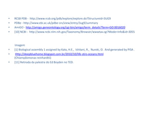 •   RCSB PDB - http://www.rcsb.org/pdb/explore/explore.do?Structureid=3UG9
•   PDBe - http://www.ebi.ac.uk/pdbe-srv/view/entry/3ug9/summary
•   AmiGO - http://amigo.geneontology.org/cgi-bin/amigo/term_details?Term=GO:0016020
•   [10] NCBI - http://www.ncbi.nlm.nih.gov/Taxonomy/Browser/wwwtax.cgi?Mode=Info&id=3055



    Imagem
•   [1] Biological assembly 1 assigned by Kato, H.E., Ishitani, R., Nureki, O. And generated by PISA .
•    Http://deepbluehome.blogspot.com.br/2010/10/life-stirs-oceans.html
    (Chlamydomonas reinhardtii)
•   [11] Retirada da palestra do Ed Boyden no TED.
 
