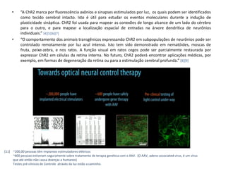 •    “A ChR2 marca por fluorescência axônios e sinapses estimulados por luz, os quais podem ser identificados
          como tecido cerebral intacto. Isto é útil para estudar os eventos moleculares durante a indução de
          plasticidade sináptica. ChR2 foi usada para mapear as conexões de longo alcance de um lado do cérebro
          para o outro, e para mapear a localização espacial de entradas na árvore dendrítica de neurônios
          individuais.” [4][5][6][7]
     •    “O comportamento dos animais transgênicos expressando ChR2 em subpopulações de neurônios pode ser
          controlado remotamente por luz azul intenso. Isto tem sido demonstrado em nematóides, moscas de
          fruta, peixe-zebra, e nos ratos. A função visual em ratos cegos pode ser parcialmente restaurada por
          expressar ChR2 em células da retina interna. No futuro, ChR2 poderá encontrar aplicações médicas, por
          exemplo, em formas de degeneração da retina ou para a estimulação cerebral profunda.” [8][9]




[11] ~200,00 pessoas têm implantes estimuladores elétricos
     ~600 pessoas estiveram seguramente sobre tratamento de terapia genética com o AAV. (O AAV, adeno-associated virus, é um vírus
     que até então não causa doenças a humanos)
     Testes pré-clínicos de Controle através da luz estão a caminho.
 