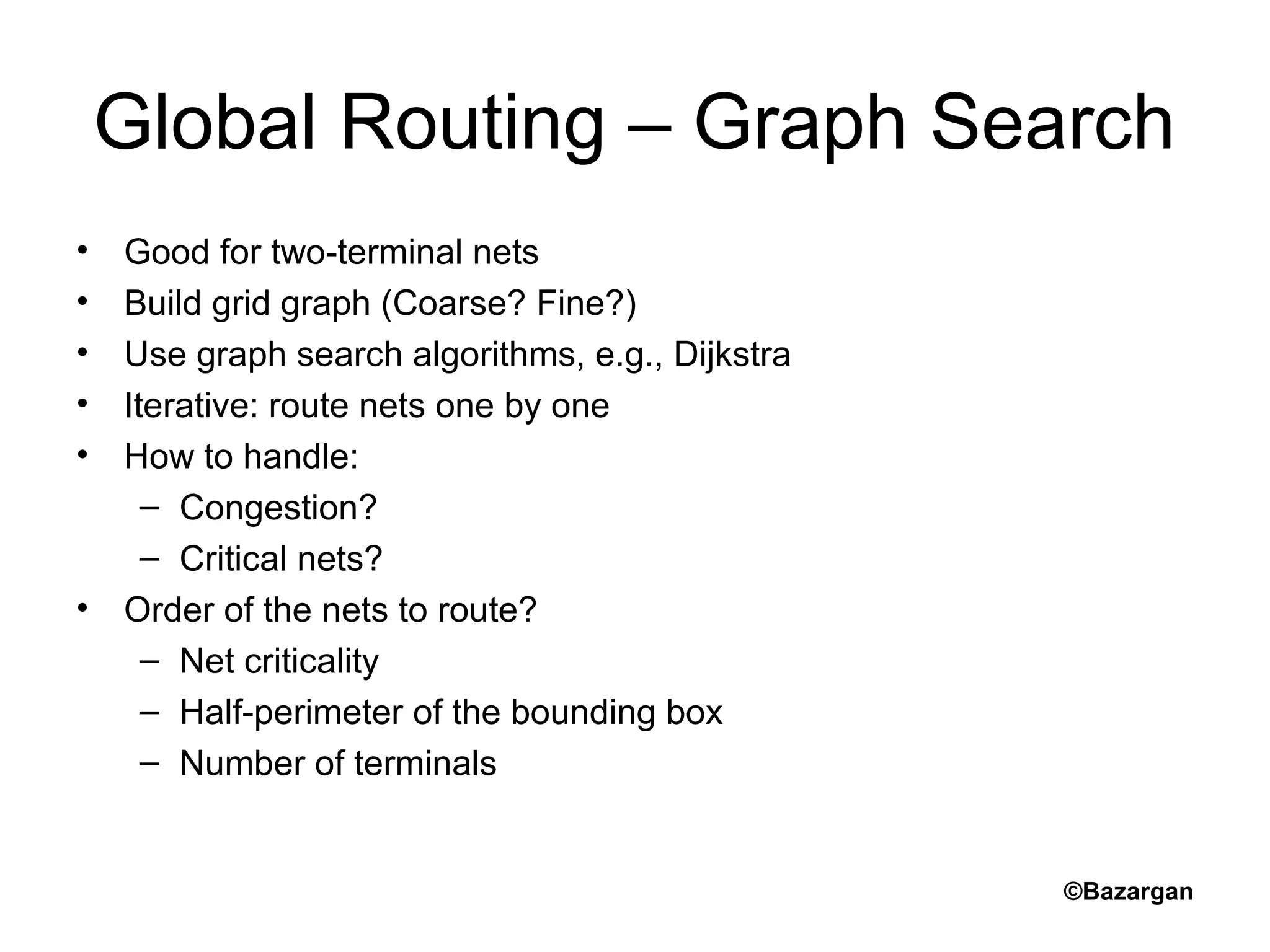 Global Routing – Graph Search
• Good for two-terminal nets
• Build grid graph (Coarse? Fine?)
• Use graph search algorithms, e.g., Dijkstra
• Iterative: route nets one by one
• How to handle:
– Congestion?
– Critical nets?
• Order of the nets to route?
– Net criticality
– Half-perimeter of the bounding box
– Number of terminals
©Bazargan
 