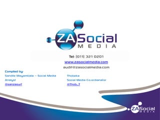 Tel: (011) 321 0201
www.zasocialmedia.com
audit@zasocialmedia.com
Compiled by:
Sandile Mayambala – Social Media
Analyst
@sanzasurf

Thobeka
Social Media Co-ordianator
@Thob_T

 